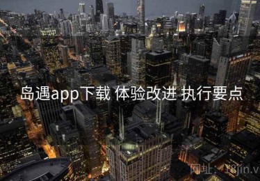 岛遇app下载 体验改进 执行要点