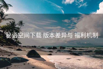 秘语空间下载 版本差异与 福利机制