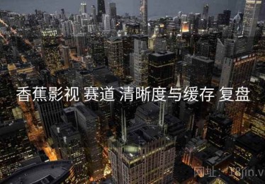 香蕉影视 赛道 清晰度与缓存 复盘