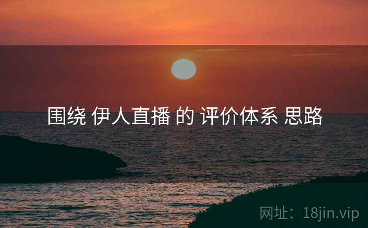 围绕 伊人直播 的 评价体系 思路
